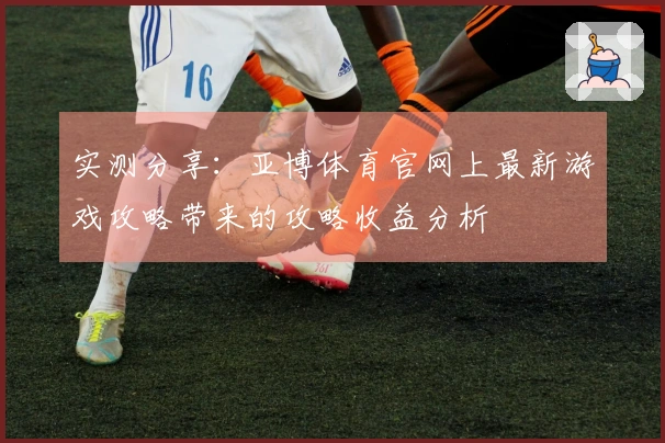 实测分享：亚博体育官网上最新游戏攻略带来的攻略收益分析