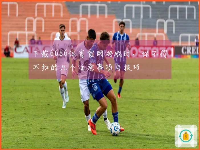 下载6686体育官网游戏时，你不得不知的几个注意事项与技巧