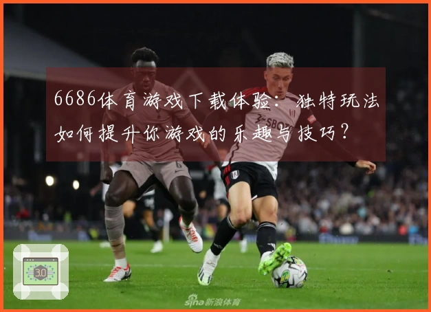 6686体育游戏下载体验：独特玩法如何提升你游戏的乐趣与技巧？