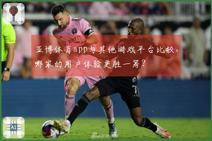 亚博体育app与其他游戏平台比较，哪家的用户体验更胜一筹？