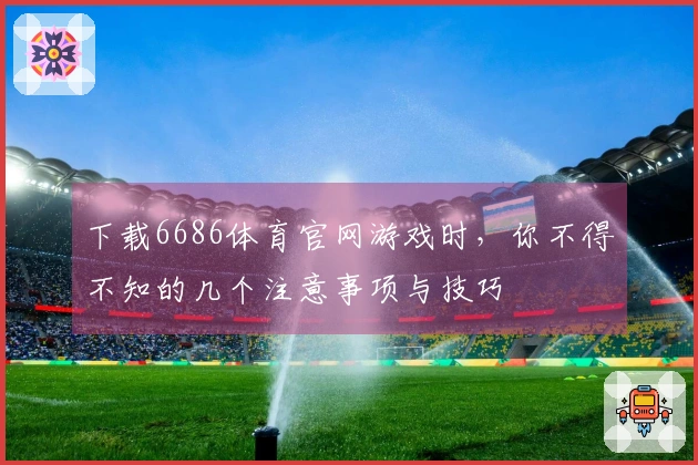 下载6686体育官网游戏时，你不得不知的几个注意事项与技巧